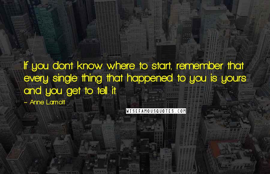 Anne Lamott Quotes: If you don't know where to start, remember that every single thing that happened to you is yours and you get to tell it.