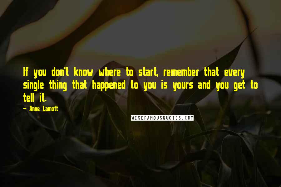 Anne Lamott Quotes: If you don't know where to start, remember that every single thing that happened to you is yours and you get to tell it.