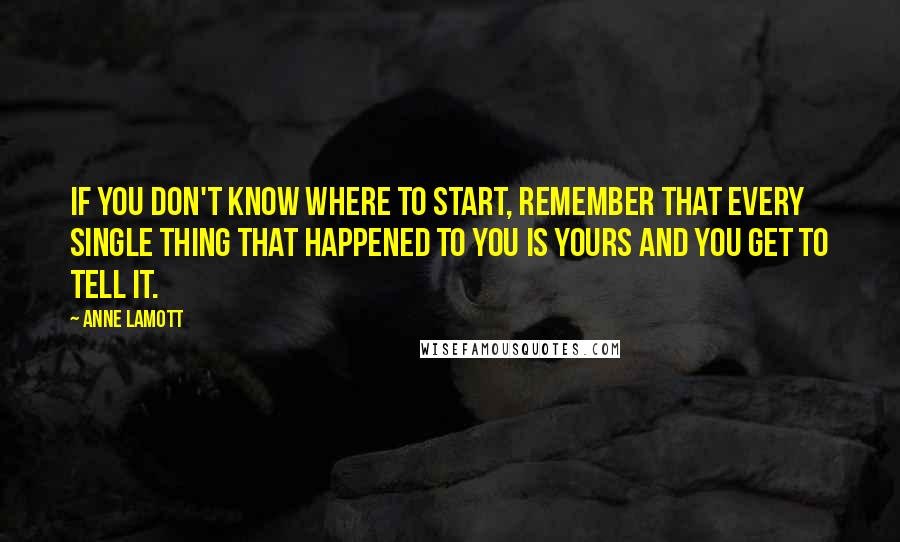 Anne Lamott Quotes: If you don't know where to start, remember that every single thing that happened to you is yours and you get to tell it.