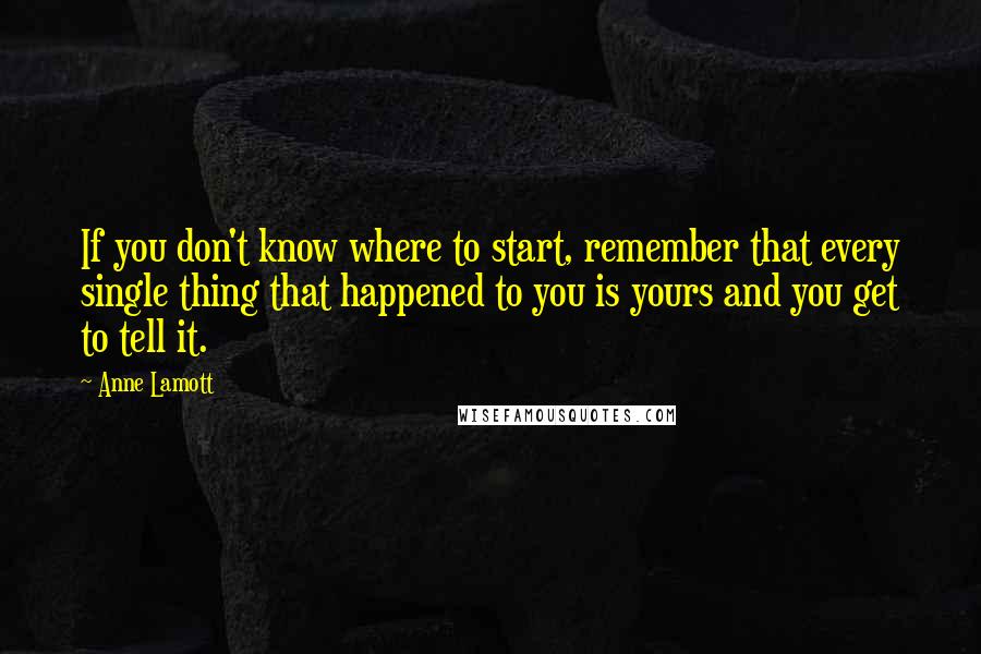 Anne Lamott Quotes: If you don't know where to start, remember that every single thing that happened to you is yours and you get to tell it.