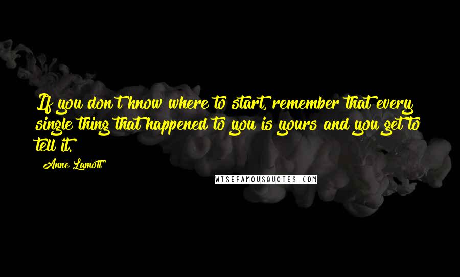 Anne Lamott Quotes: If you don't know where to start, remember that every single thing that happened to you is yours and you get to tell it.