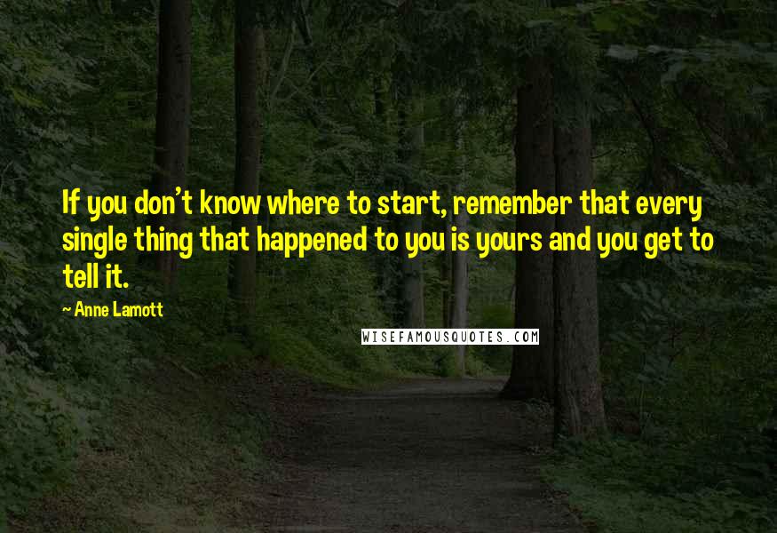 Anne Lamott Quotes: If you don't know where to start, remember that every single thing that happened to you is yours and you get to tell it.