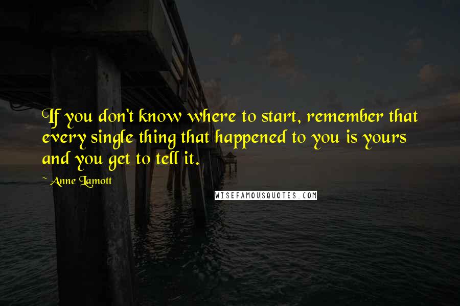 Anne Lamott Quotes: If you don't know where to start, remember that every single thing that happened to you is yours and you get to tell it.