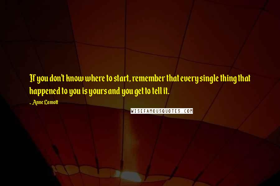 Anne Lamott Quotes: If you don't know where to start, remember that every single thing that happened to you is yours and you get to tell it.