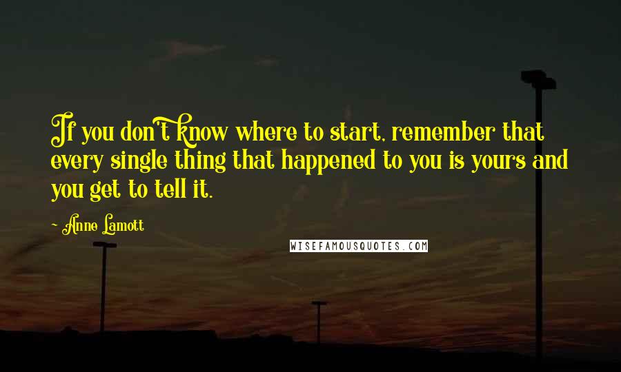 Anne Lamott Quotes: If you don't know where to start, remember that every single thing that happened to you is yours and you get to tell it.