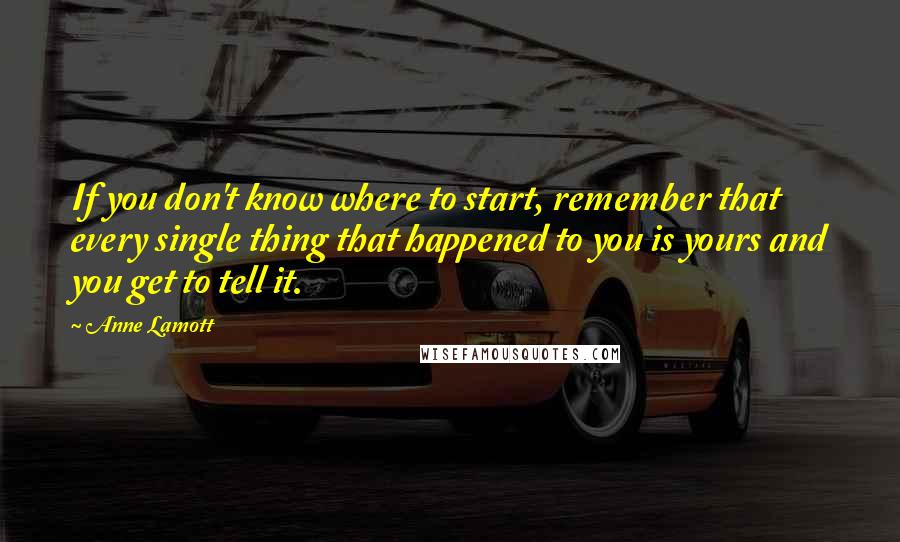 Anne Lamott Quotes: If you don't know where to start, remember that every single thing that happened to you is yours and you get to tell it.