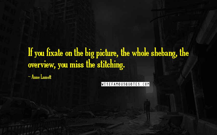 Anne Lamott Quotes: If you fixate on the big picture, the whole shebang, the overview, you miss the stitching.