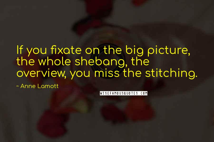 Anne Lamott Quotes: If you fixate on the big picture, the whole shebang, the overview, you miss the stitching.