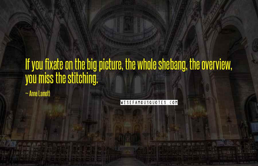 Anne Lamott Quotes: If you fixate on the big picture, the whole shebang, the overview, you miss the stitching.