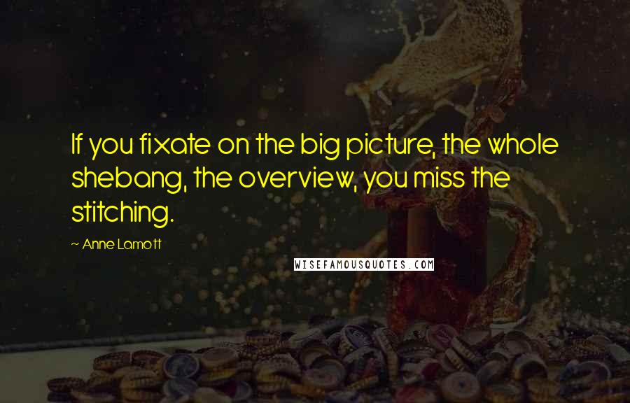 Anne Lamott Quotes: If you fixate on the big picture, the whole shebang, the overview, you miss the stitching.