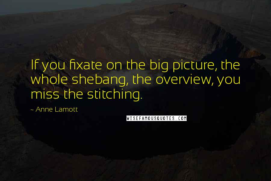 Anne Lamott Quotes: If you fixate on the big picture, the whole shebang, the overview, you miss the stitching.