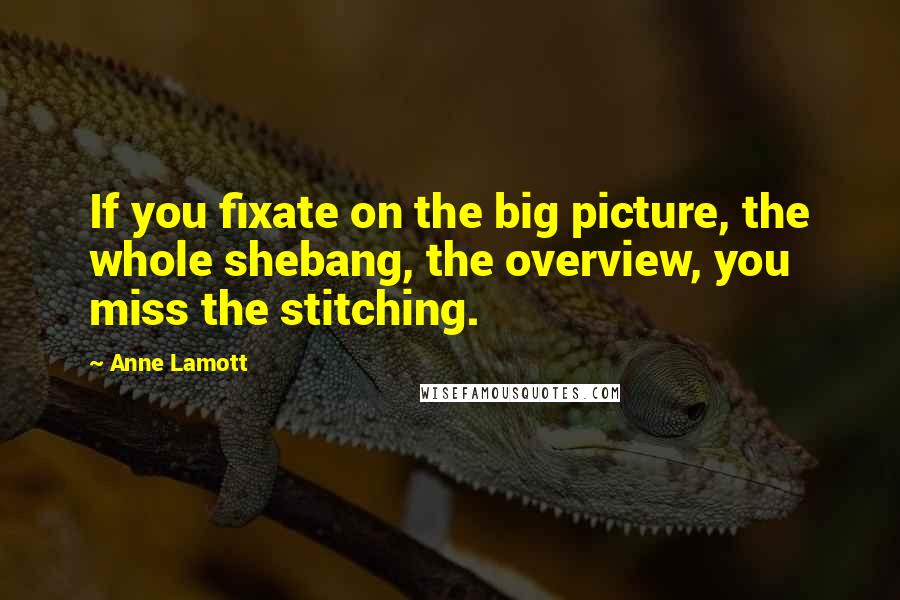 Anne Lamott Quotes: If you fixate on the big picture, the whole shebang, the overview, you miss the stitching.