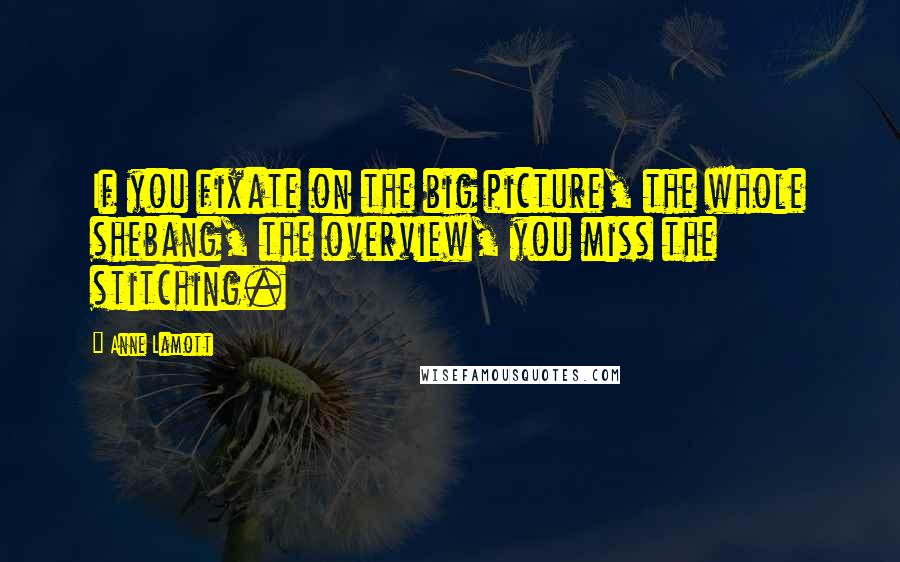 Anne Lamott Quotes: If you fixate on the big picture, the whole shebang, the overview, you miss the stitching.