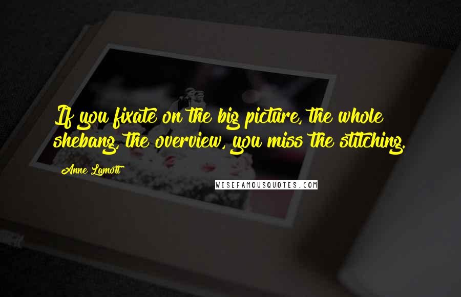 Anne Lamott Quotes: If you fixate on the big picture, the whole shebang, the overview, you miss the stitching.