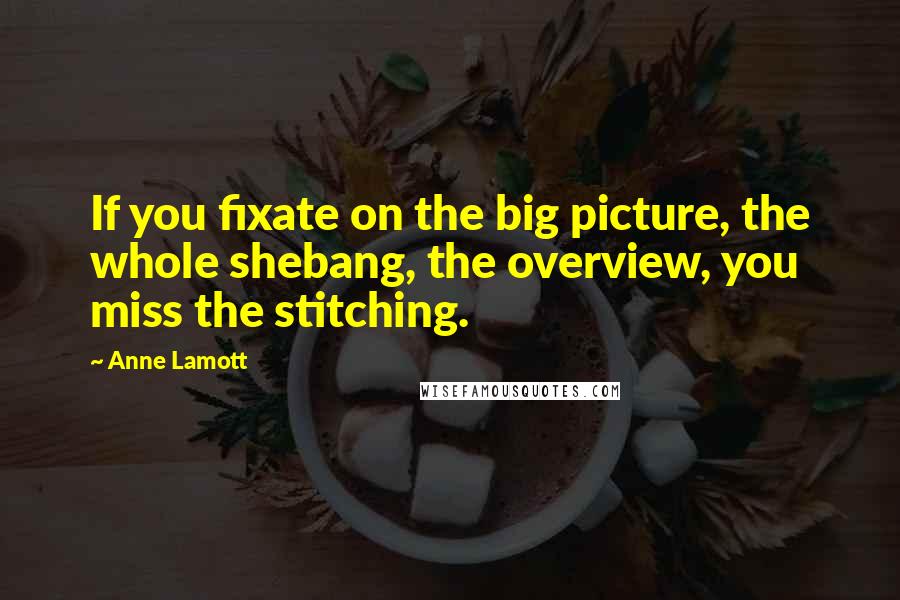 Anne Lamott Quotes: If you fixate on the big picture, the whole shebang, the overview, you miss the stitching.