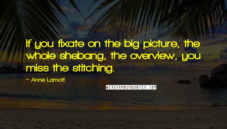 Anne Lamott Quotes: If you fixate on the big picture, the whole shebang, the overview, you miss the stitching.