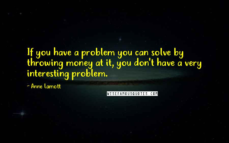 Anne Lamott Quotes: If you have a problem you can solve by throwing money at it, you don't have a very interesting problem.