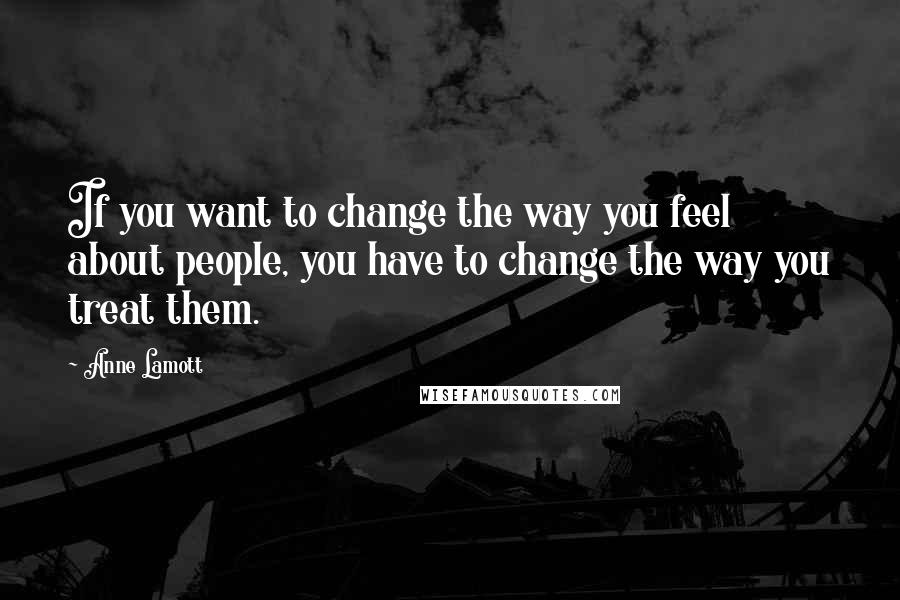 Anne Lamott Quotes: If you want to change the way you feel about people, you have to change the way you treat them.