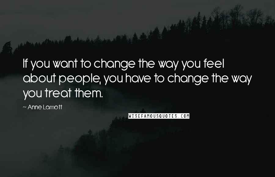 Anne Lamott Quotes: If you want to change the way you feel about people, you have to change the way you treat them.