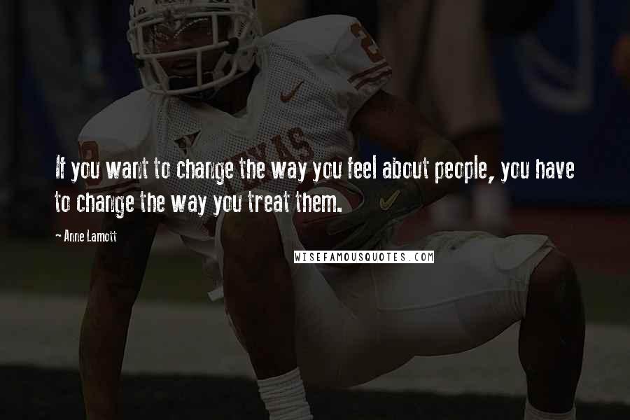 Anne Lamott Quotes: If you want to change the way you feel about people, you have to change the way you treat them.