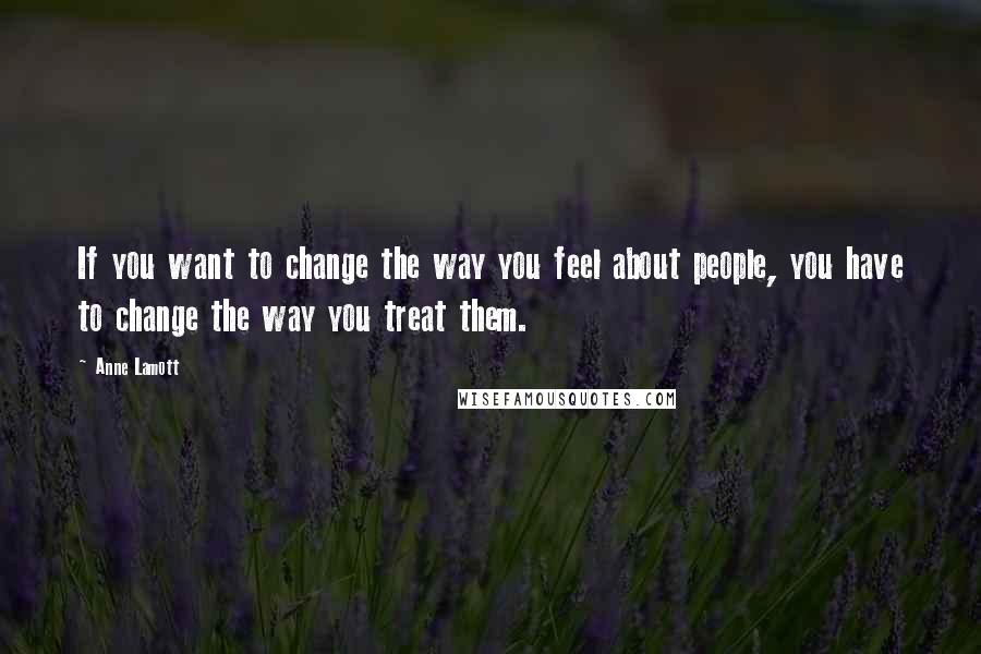 Anne Lamott Quotes: If you want to change the way you feel about people, you have to change the way you treat them.