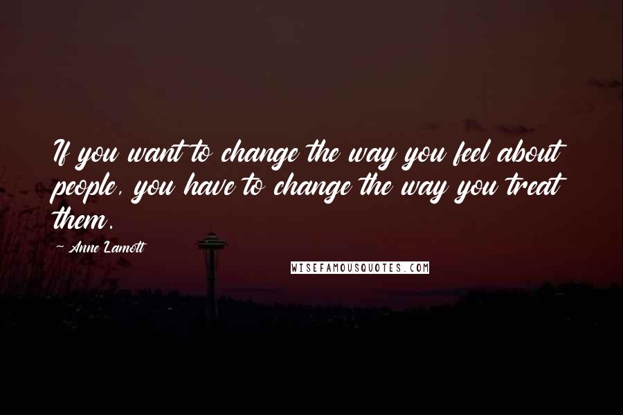 Anne Lamott Quotes: If you want to change the way you feel about people, you have to change the way you treat them.