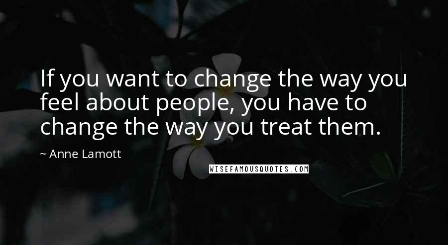 Anne Lamott Quotes: If you want to change the way you feel about people, you have to change the way you treat them.