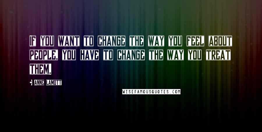 Anne Lamott Quotes: If you want to change the way you feel about people, you have to change the way you treat them.