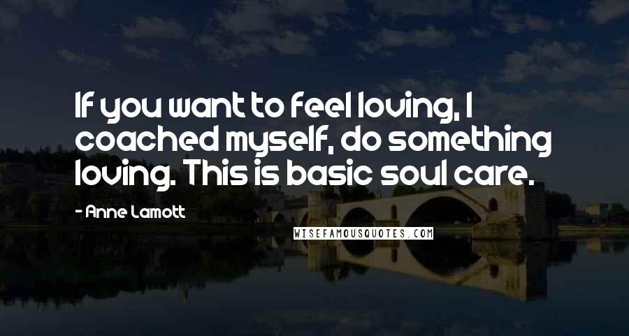 Anne Lamott Quotes: If you want to feel loving, I coached myself, do something loving. This is basic soul care.