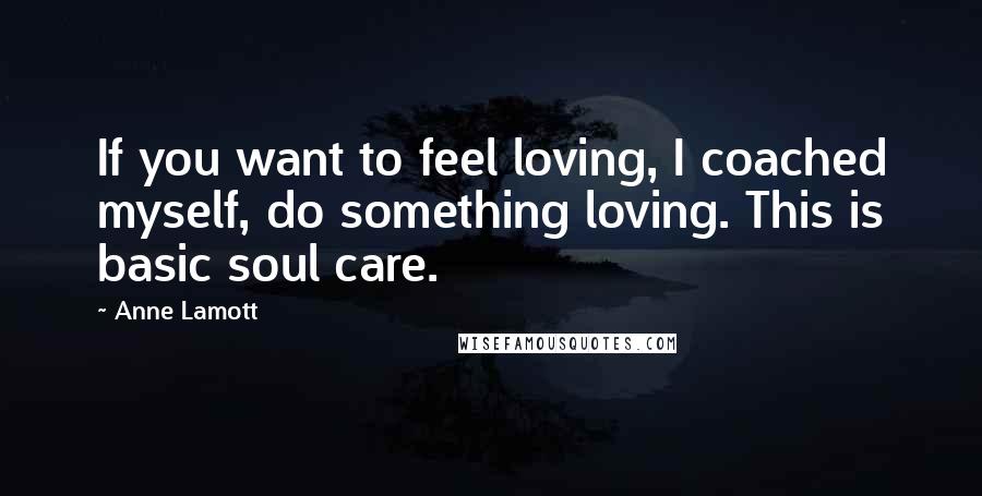 Anne Lamott Quotes: If you want to feel loving, I coached myself, do something loving. This is basic soul care.