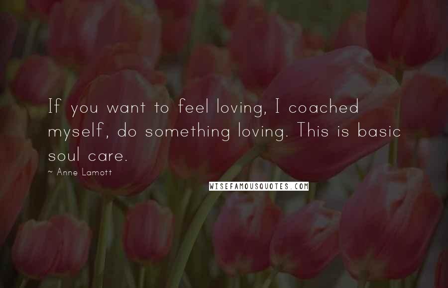 Anne Lamott Quotes: If you want to feel loving, I coached myself, do something loving. This is basic soul care.