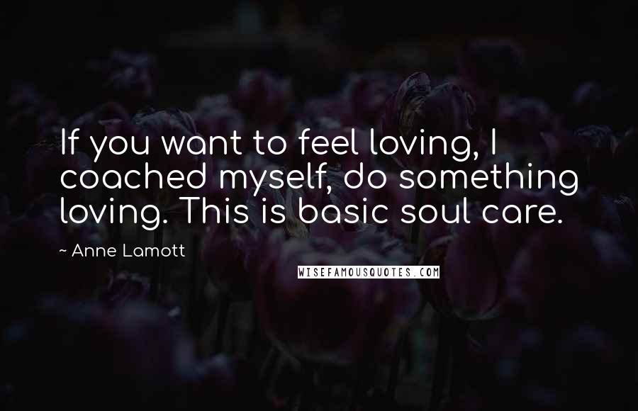 Anne Lamott Quotes: If you want to feel loving, I coached myself, do something loving. This is basic soul care.