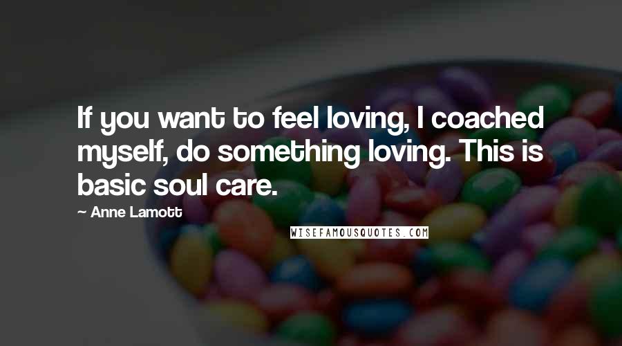 Anne Lamott Quotes: If you want to feel loving, I coached myself, do something loving. This is basic soul care.