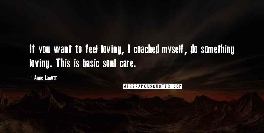 Anne Lamott Quotes: If you want to feel loving, I coached myself, do something loving. This is basic soul care.