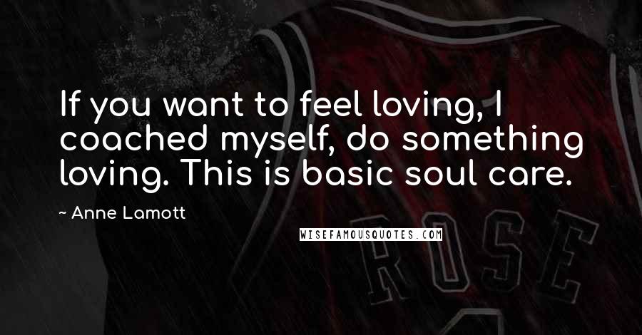 Anne Lamott Quotes: If you want to feel loving, I coached myself, do something loving. This is basic soul care.