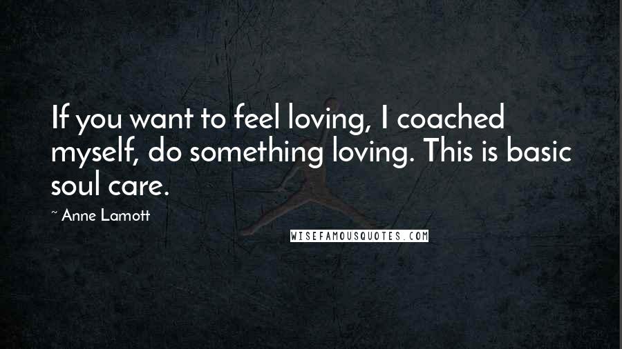 Anne Lamott Quotes: If you want to feel loving, I coached myself, do something loving. This is basic soul care.