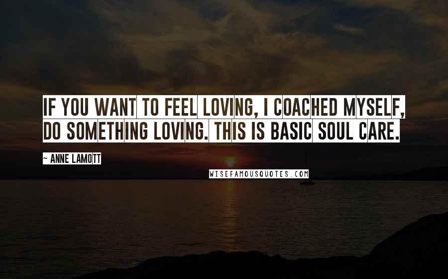 Anne Lamott Quotes: If you want to feel loving, I coached myself, do something loving. This is basic soul care.