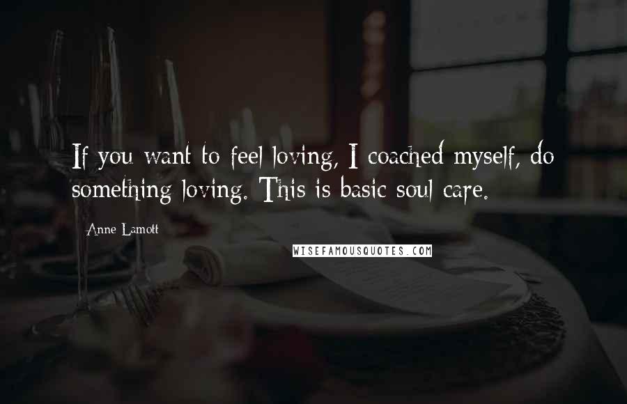 Anne Lamott Quotes: If you want to feel loving, I coached myself, do something loving. This is basic soul care.