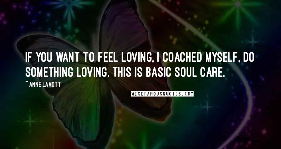 Anne Lamott Quotes: If you want to feel loving, I coached myself, do something loving. This is basic soul care.