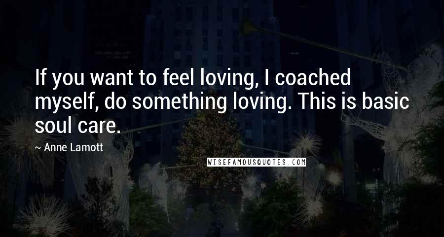 Anne Lamott Quotes: If you want to feel loving, I coached myself, do something loving. This is basic soul care.