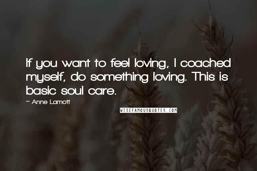 Anne Lamott Quotes: If you want to feel loving, I coached myself, do something loving. This is basic soul care.