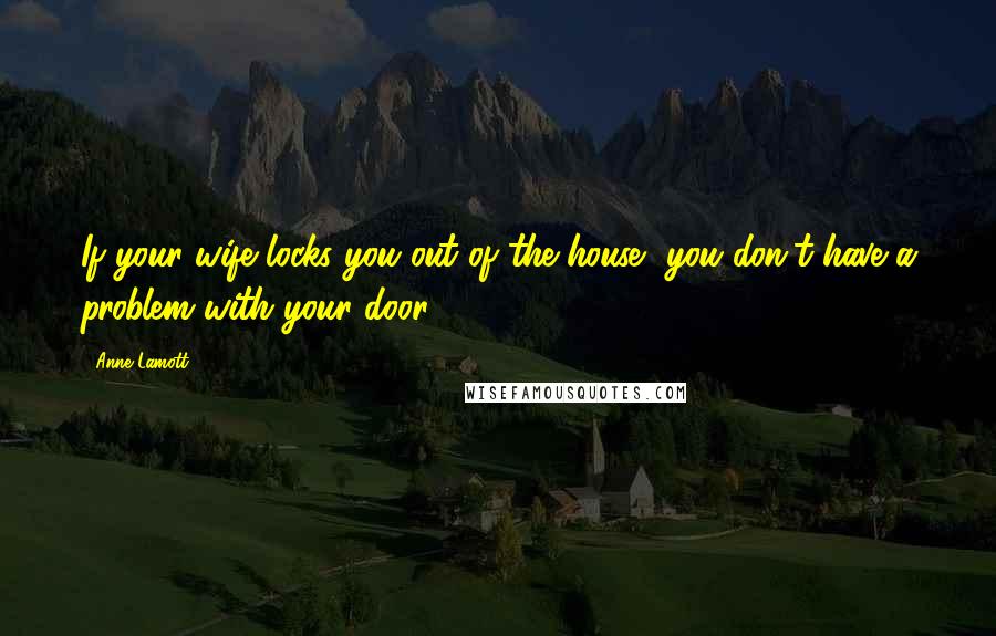 Anne Lamott Quotes: If your wife locks you out of the house, you don't have a problem with your door.
