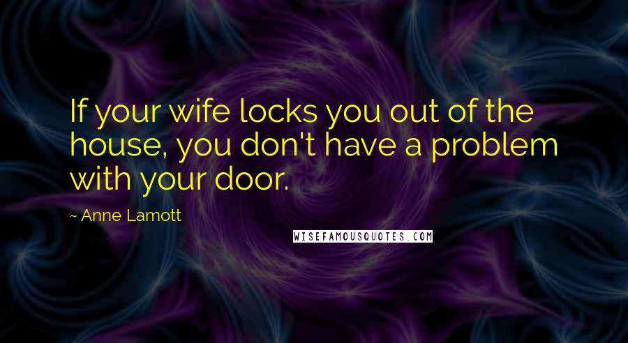 Anne Lamott Quotes: If your wife locks you out of the house, you don't have a problem with your door.