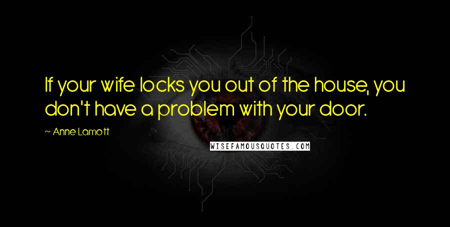 Anne Lamott Quotes: If your wife locks you out of the house, you don't have a problem with your door.