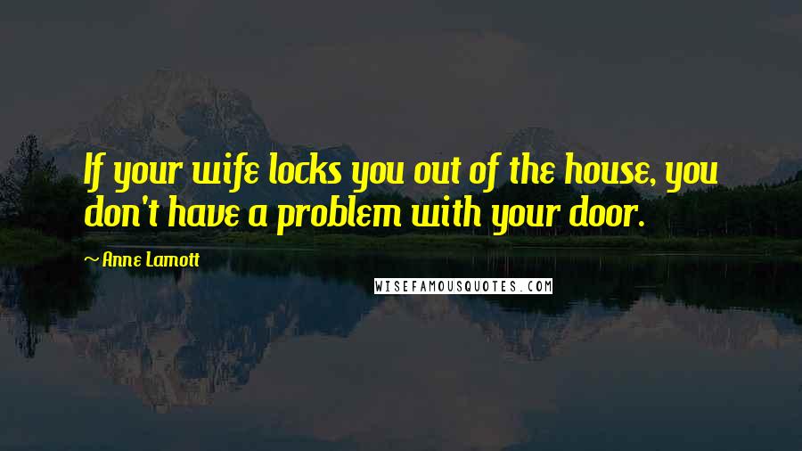 Anne Lamott Quotes: If your wife locks you out of the house, you don't have a problem with your door.