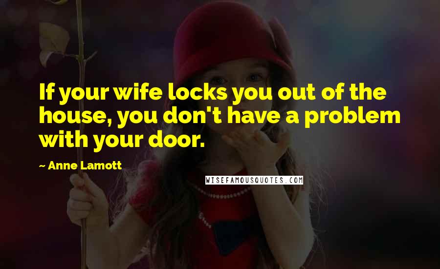 Anne Lamott Quotes: If your wife locks you out of the house, you don't have a problem with your door.