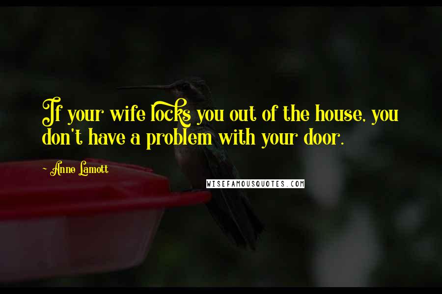 Anne Lamott Quotes: If your wife locks you out of the house, you don't have a problem with your door.