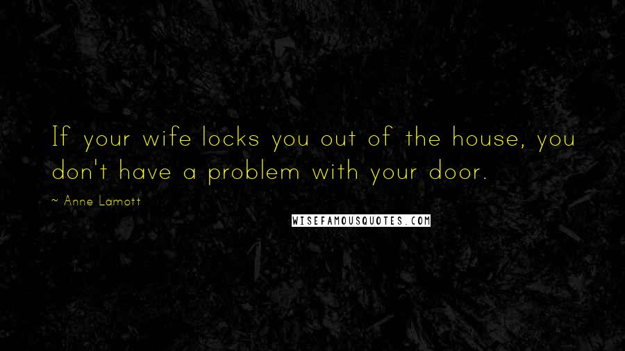 Anne Lamott Quotes: If your wife locks you out of the house, you don't have a problem with your door.