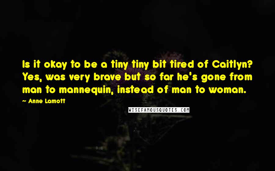 Anne Lamott Quotes: Is it okay to be a tiny tiny bit tired of Caitlyn? Yes, was very brave but so far he's gone from man to mannequin, instead of man to woman.