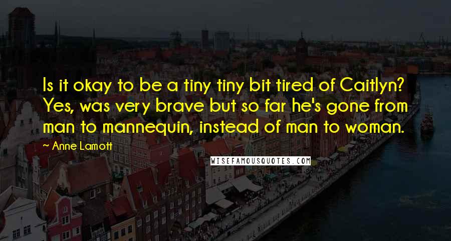 Anne Lamott Quotes: Is it okay to be a tiny tiny bit tired of Caitlyn? Yes, was very brave but so far he's gone from man to mannequin, instead of man to woman.